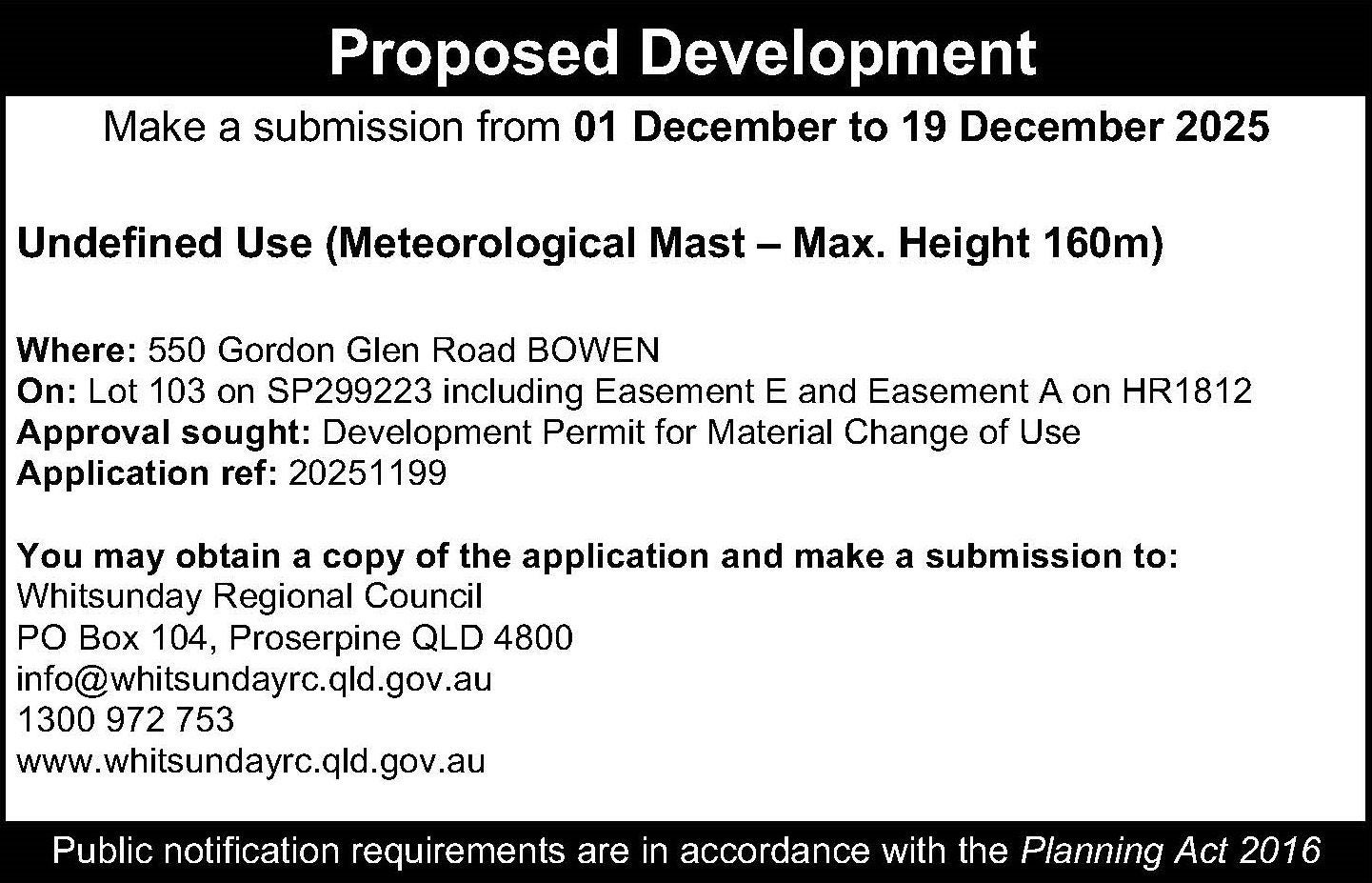 A black and white text notice for the proposed development. It reads "Proposed Development - Make a submission from 01 December to 19 December 2025. Undefined Use (Meteorological Mast – Max. Height 160m) Where: 550 Gordon Glen Road BOWEN On: Lot 103 on SP299223 including Easement E and Easement A on HR1812 Approval sought: Development Permit for Material Change of Use Application ref: 20251199 You may obtain a copy of the application and make a submission to: Whitsunday Regional Council PO Box 104, Proserpine QLD 4800 info@whitsundayrc.qld.gov.au 1300 972 753 www.whitsundayrc.qld.gov.au Public notification requirements are in accordance with the Planning Act 2016."